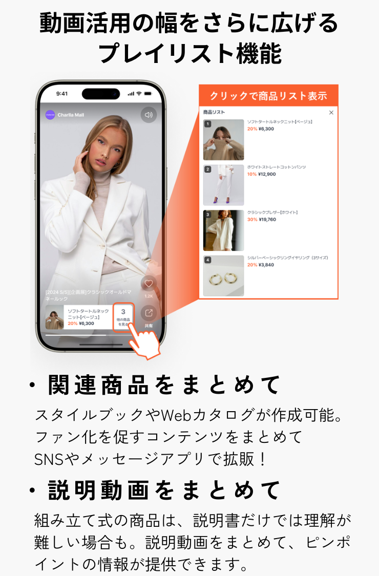 【動画活用の幅をさらに広げるプレイリスト機能】・関連商品をまとめて（スタイルブックやWebカタログを作成可能。ファン化を促すコンテンツをまとめてSNSやメッセージアプリで拡散！）・説明動画をまとめて（組み立て式の商品は、説明書だけでは理解が難しい場合も。説明動画をまとめて、ピンポイントの情報が提供できます。）