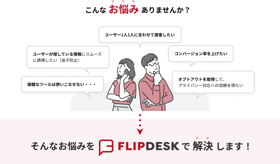 こんなお悩みありませんか？「ユーザー1人1人に合わせて接客したい」「ユーザーが探している情報にスムーズに誘導したい（迷子防止）」「コンバージョン率を上げたい」「複雑なツールは使いこなせない...」「オプトアウトを取得して、プライバシー対応への信頼を得たい」そんなお悩みをFlipdeskで解決します！