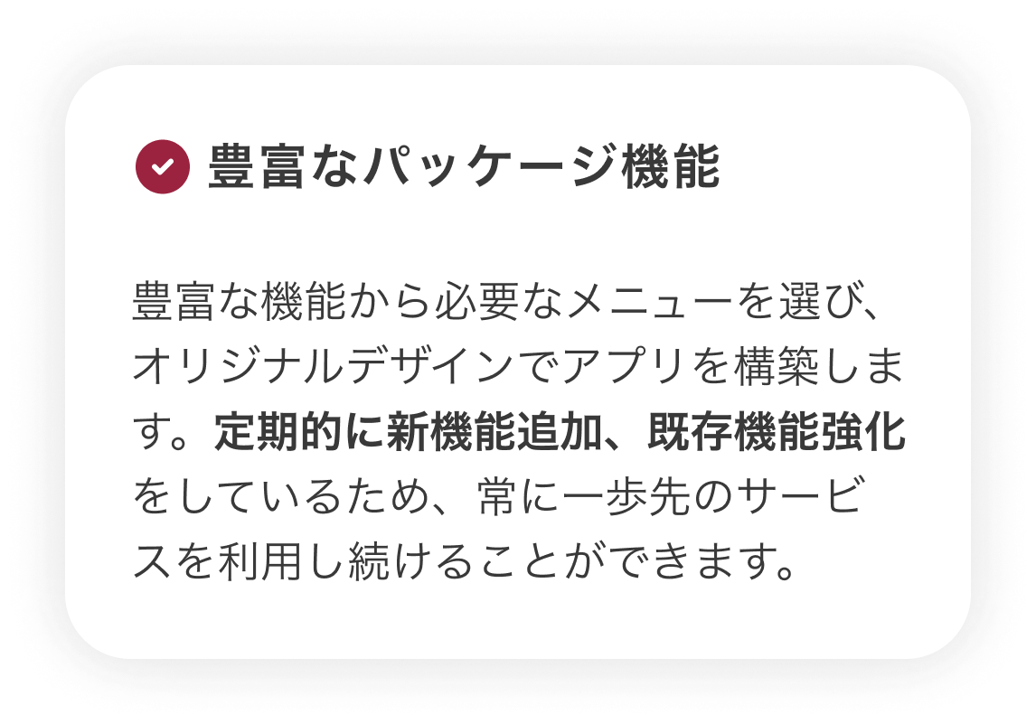 【豊富なパッケージ機能】豊富な機能から必要なメニューを選び、オリジナルデザインでアプリを構築します。定期的に新機能追加、既存機能強化をしているため、常に一歩先のサービスを利用し続けることができます。