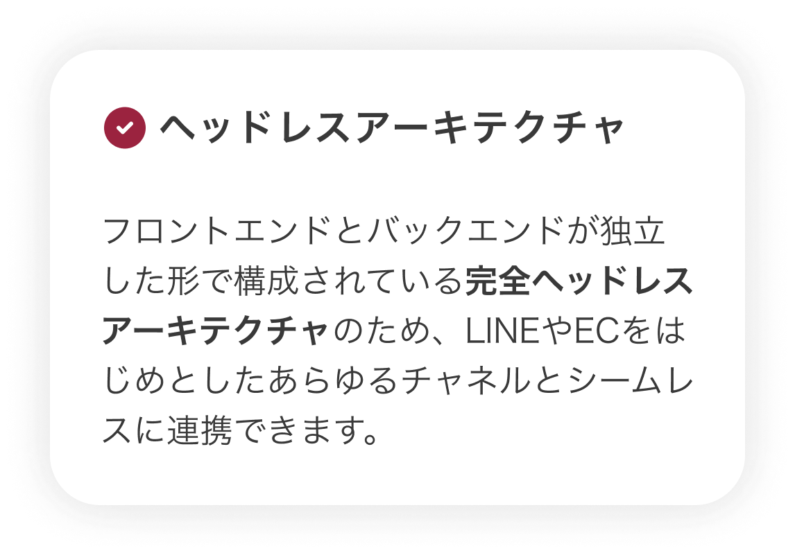 【ヘッドレスアーキテクチャ】フロントエンドとバックエンドが独立した形で構成されている完全ヘッドレスアーキテクチャのため、LINEやECをはじめとしたあらゆるチャネルとシームレスに連携できます。